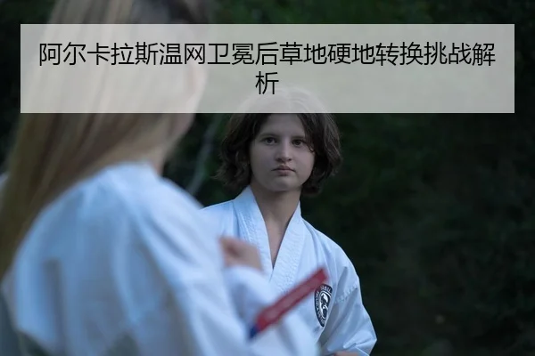 阿尔卡拉斯温网卫冕后草地硬地转换挑战解析